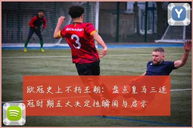 欧冠史上不朽王朝：盘点皇马三连冠时期五大决定性瞬间与启示