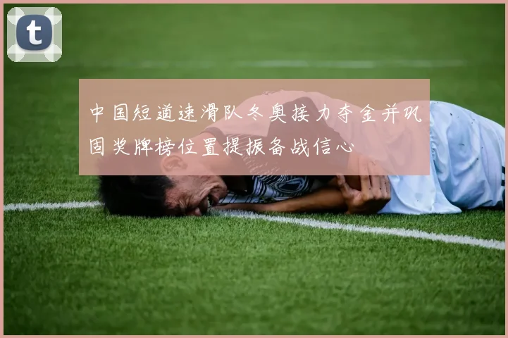 中国短道速滑队冬奥接力夺金并巩固奖牌榜位置提振备战信心