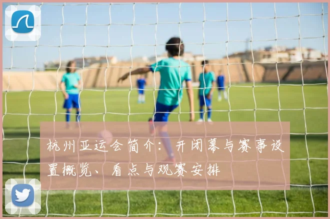 杭州亚运会简介：开闭幕与赛事设置概览、看点与观赛安排