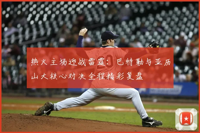 热火主场迎战雷霆：巴特勒与亚历山大核心对决全程精彩复盘