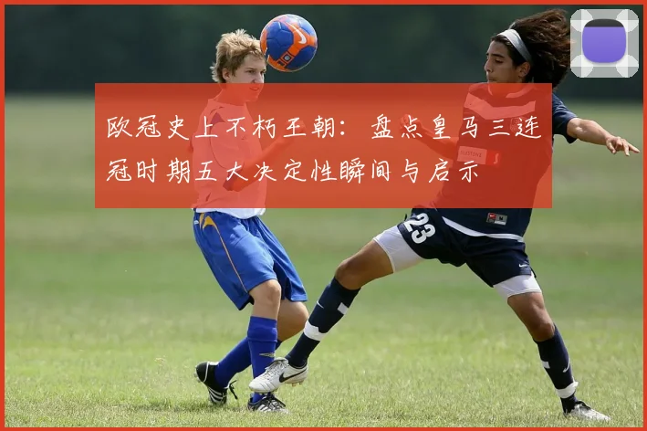 欧冠史上不朽王朝：盘点皇马三连冠时期五大决定性瞬间与启示