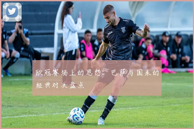欧冠赛场上的恩怨：巴萨与国米的经典对决盘点